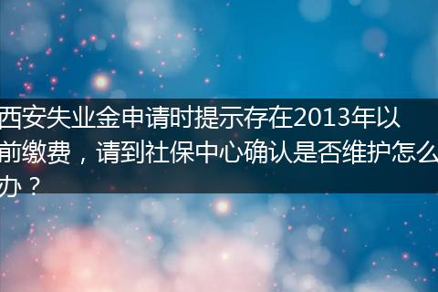 西安失业金申请时提示存在2013年以前缴费，请到社保中心确认是否维护怎么办？