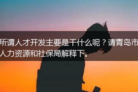 所谓人才开发主要是干什么呢？请青岛市人力资源和社保局解释下。