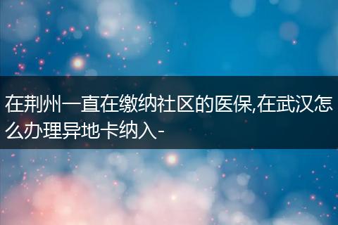 在荆州一直在缴纳社区的医保,在武汉怎么办理异地卡纳入-