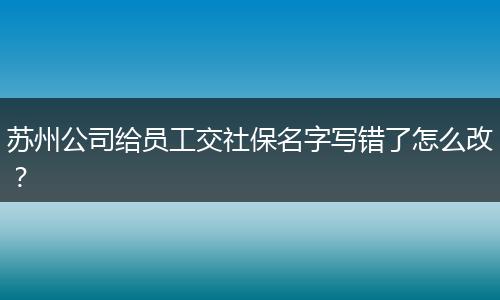 苏州公司给员工交社保名字写错了怎么改？