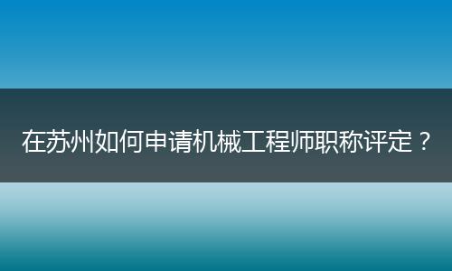 在苏州如何申请机械工程师职称评定？