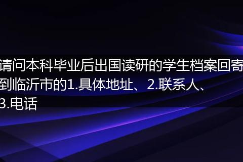 请问本科毕业后出国读研的学生档案回寄到临沂市的1.具体地址、2.联系人、3.电话