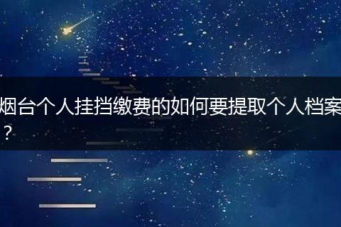 烟台个人挂挡缴费的如何要提取个人档案？