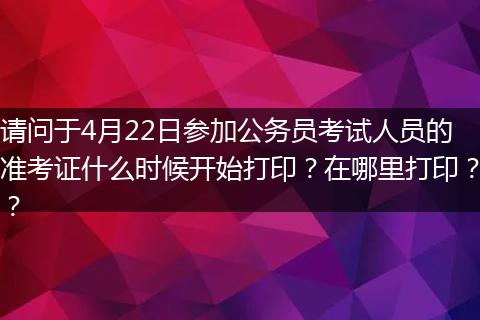 请问于4月22日参加公务员考试人员的准考证什么时候开始打印？在哪里打印？？