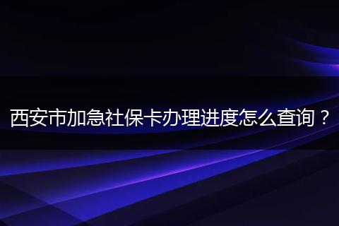 西安市加急社保卡办理进度怎么查询？