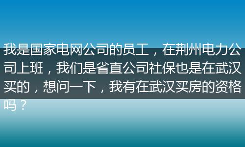 我是国家电网公司的员工，在荆州电力公司上班，我们是省直公司社保也是在武汉买的，想问一下，我有在武汉买房的资格吗？