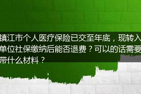 镇江市个人医疗保险已交至年底，现转入单位社保缴纳后能否退费？可以的话需要带什么材料？