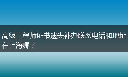 高级工程师证书遗失补办联系电话和地址在上海哪？