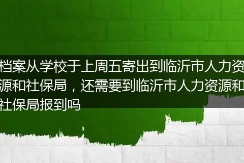 档案从学校于上周五寄出到临沂市人力资源和社保局，还需要到临沂市人力资源和社保局报到吗