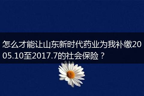怎么才能让山东新时代药业为我补缴2005.10至2017.7的社会保险?