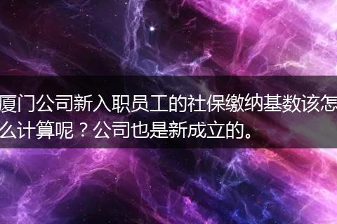 厦门公司新入职员工的社保缴纳基数该怎么计算呢？公司也是新成立的。