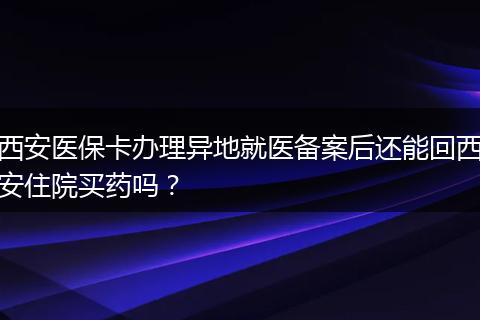 西安医保卡办理异地就医备案后还能回西安住院买药吗？