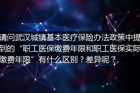 请问武汉城镇基本医疗保险办法政策中提到的“职工医保缴费年限和职工医保实际缴费年限”有什么区别？差异呢？