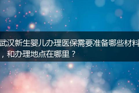 武汉新生婴儿办理医保需要准备哪些材料，和办理地点在哪里？