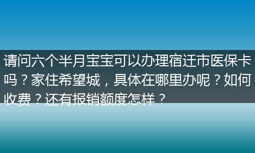请问六个半月宝宝可以办理宿迁市医保卡吗？家住希望城，具体在哪里办呢？如何收费？还有报销额度怎样？