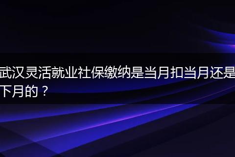 武汉灵活就业社保缴纳是当月扣当月还是下月的？