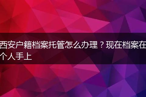 西安户籍档案托管怎么办理？现在档案在个人手上