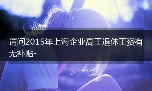 请问2015年上海企业高工退休工资有无补贴-