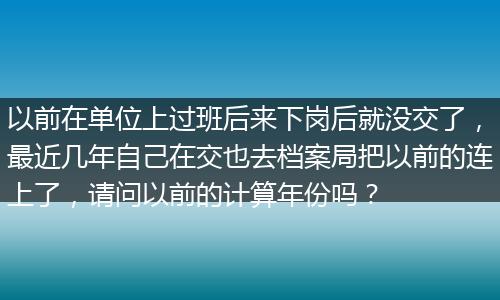 以前在单位上过班后来下岗后就没交了，最近几年自己在交也去档案局把以前的连上了，请问以前的计算年份吗？