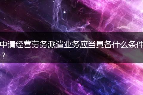 申请经营劳务派遣业务应当具备什么条件？