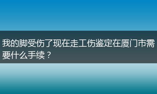 我的脚受伤了现在走工伤鉴定在厦门市需要什么手续？