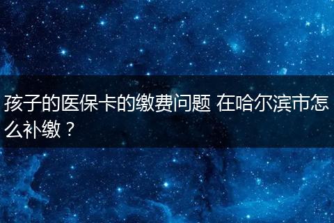 孩子的医保卡的缴费问题 在哈尔滨市怎么补缴？