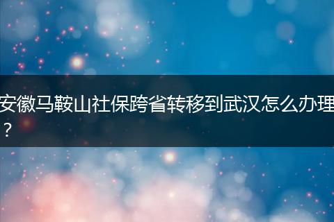 安徽马鞍山社保跨省转移到武汉怎么办理？