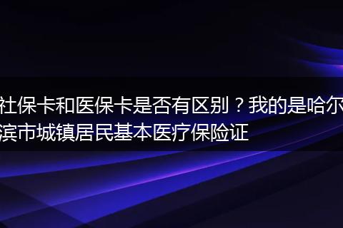 社保卡和医保卡是否有区别？我的是哈尔滨市城镇居民基本医疗保险证