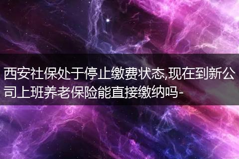 西安社保处于停止缴费状态,现在到新公司上班养老保险能直接缴纳吗-