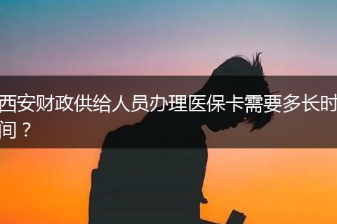 西安财政供给人员办理医保卡需要多长时间？