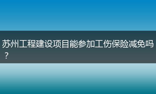 苏州工程建设项目能参加工伤保险减免吗？