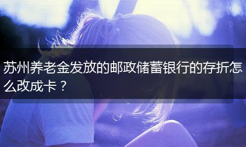 苏州养老金发放的邮政储蓄银行的存折怎么改成卡？