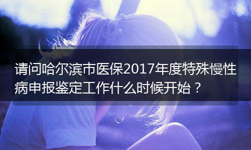 请问哈尔滨市医保2017年度特殊慢性病申报鉴定工作什么时候开始？