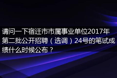 请问一下宿迁市市属事业单位2017年第二批公开招聘（选调）24号的笔试成绩什么时候公布？