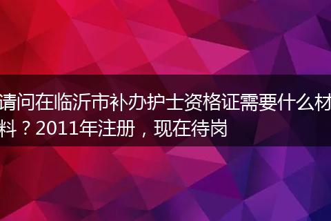 请问在临沂市补办护士资格证需要什么材料？2011年注册，现在待岗