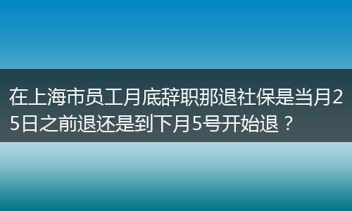 在上海市员工月底辞职那退社保是当月25日之前退还是到下月5号开始退？