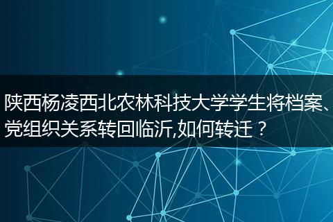 陕西杨凌西北农林科技大学学生将档案、党组织关系转回临沂,如何转迁？