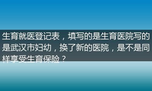 生育就医登记表，填写的是生育医院写的是武汉市妇幼，换了新的医院，是不是同样享受生育保险？