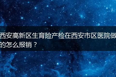 西安高新区生育险产检在西安市区医院做的怎么报销？