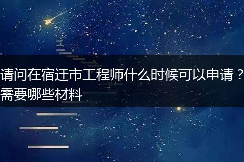 请问在宿迁市工程师什么时候可以申请？需要哪些材料