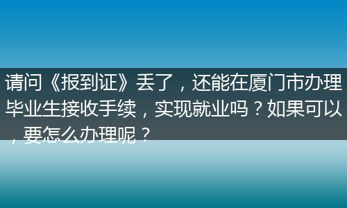 请问《报到证》丢了，还能在厦门市办理毕业生接收手续，实现就业吗？如果可以，要怎么办理呢？
