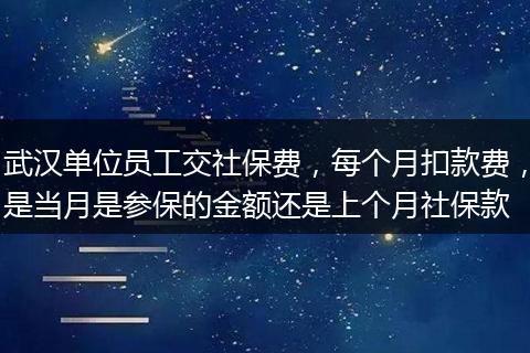 武汉单位员工交社保费，每个月扣款费，是当月是参保的金额还是上个月社保款