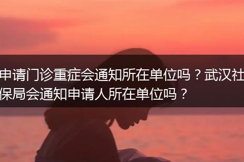 申请门诊重症会通知所在单位吗？武汉社保局会通知申请人所在单位吗？