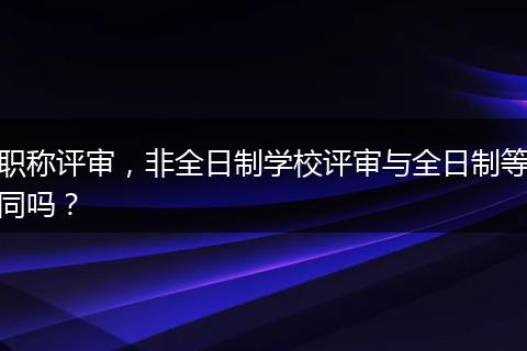 职称评审，非全日制学校评审与全日制等同吗？
