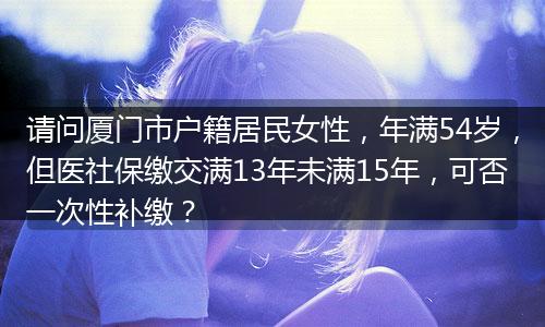 请问厦门市户籍居民女性，年满54岁，但医社保缴交满13年未满15年，可否一次性补缴？