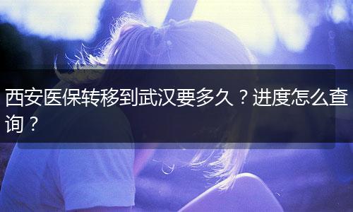 西安医保转移到武汉要多久？进度怎么查询？
