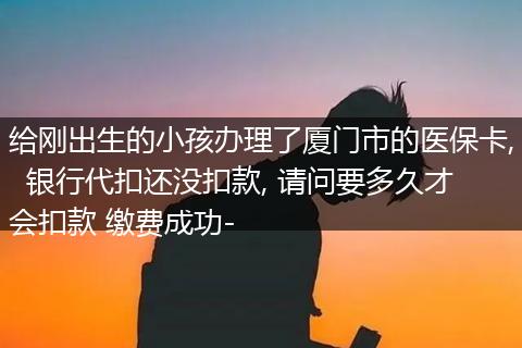 给刚出生的小孩办理了厦门市的医保卡,  银行代扣还没扣款, 请问要多久才会扣款 缴费成功-