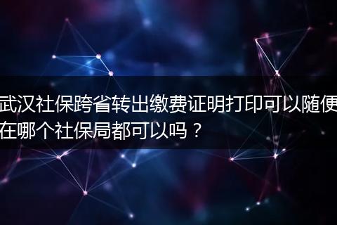 武汉社保跨省转出缴费证明打印可以随便在哪个社保局都可以吗?