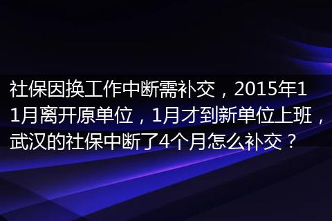 社保因换工作中断需补交，2015年11月离开原单位，1月才到新单位上班，武汉的社保中断了4个月怎么补交？