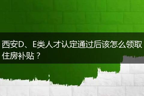 西安D、E类人才认定通过后该怎么领取住房补贴？